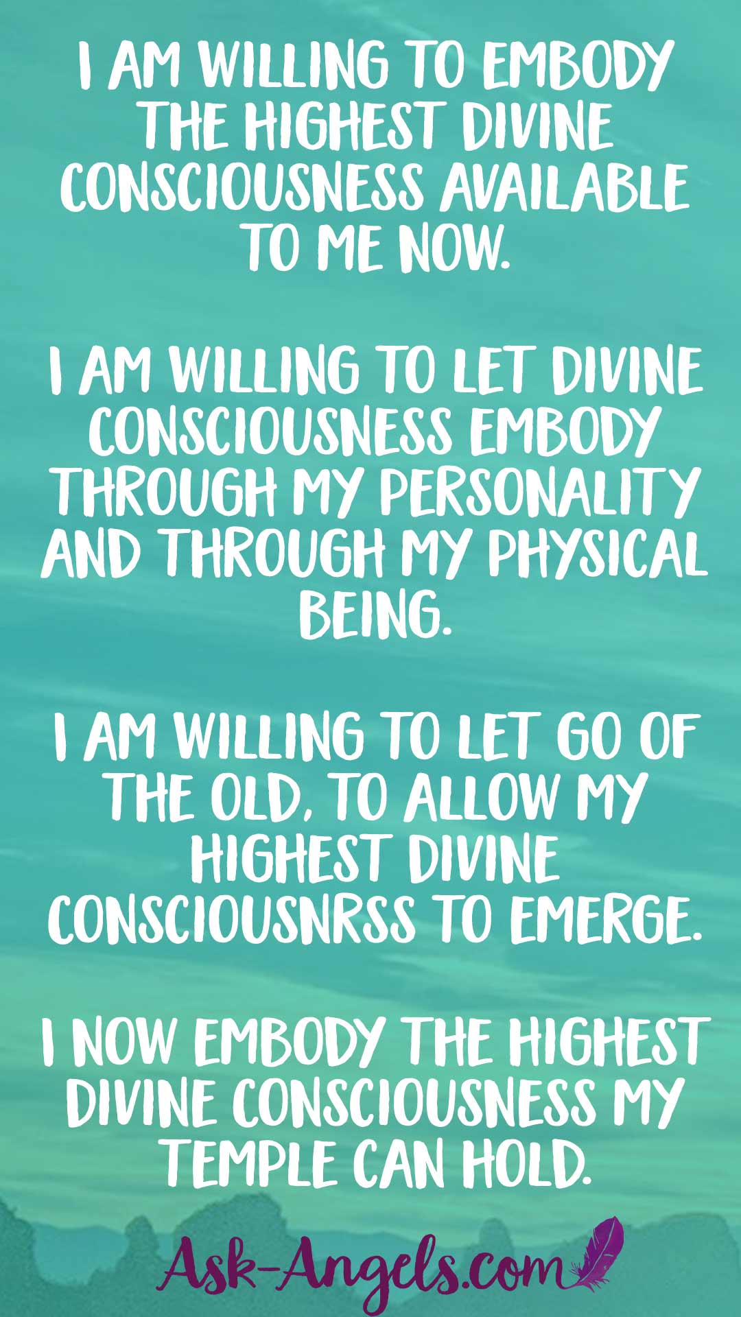 I am willing to embody the highest Divine Consciousness available to me now. I am willing to let Divine Consciousness embody through my personality and through my physical being. I am willing to let fo of the old, to allow my highest Divine Consicousnss to emerge. I now embody the highest Divine Consciousness my temple can hold.