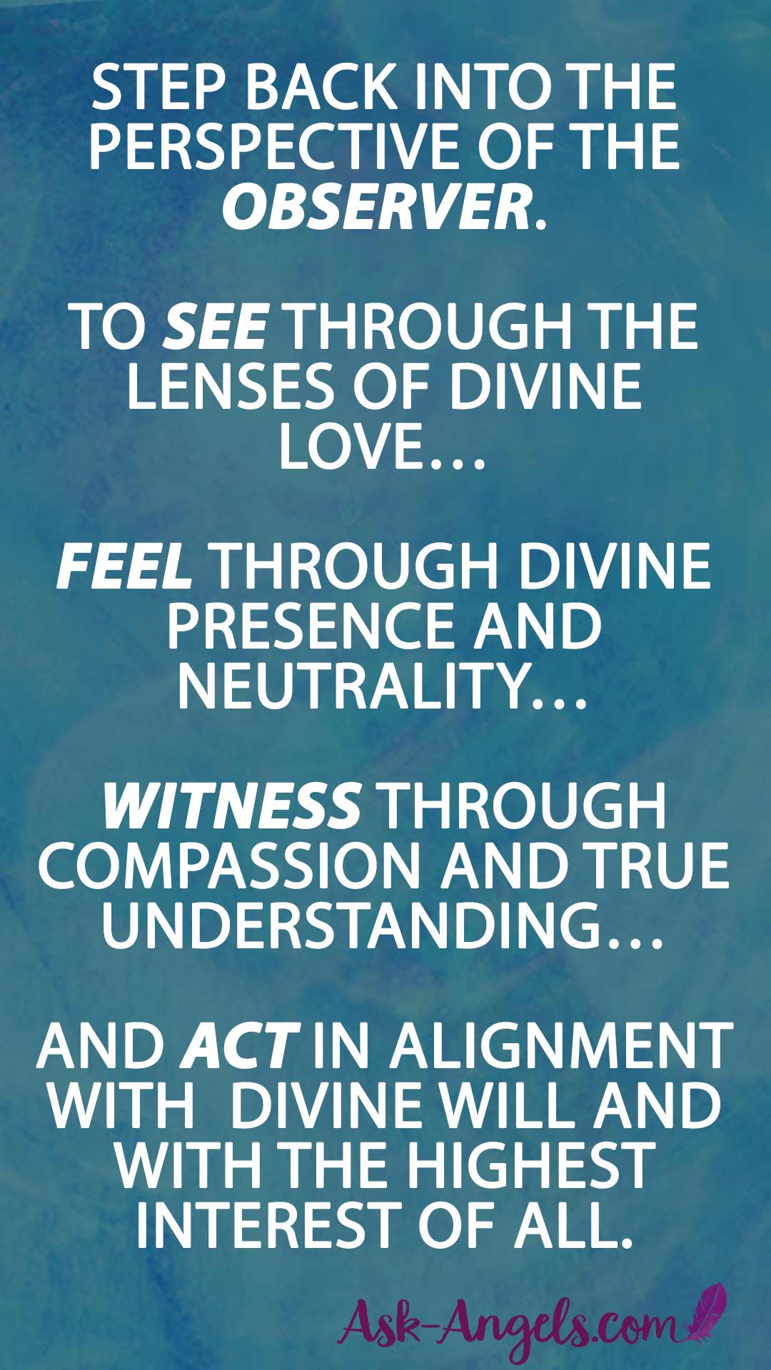 Step back into the perspective of the Observer. To see through the lenses of Divine Love… Feel through Divine Presence and neutrality… Witness through compassion and true understanding… And Act in alignment with with Divine Will and with the highest interest of all. Embracing the unknown through centering in Divine Love.